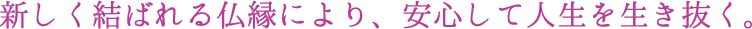 新しく結ばれる仏縁により、安心して人生を生き抜く。